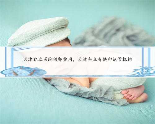 天津私立医院供卵费用，天津私立有供卵试管机构