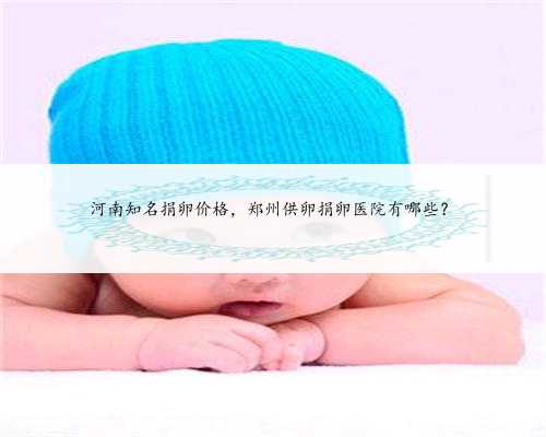 河南知名捐卵价格，郑州供卵捐卵医院有哪些？