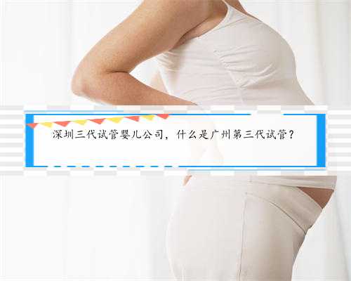 深圳三代试管婴儿公司，什么是广州第三代试管？